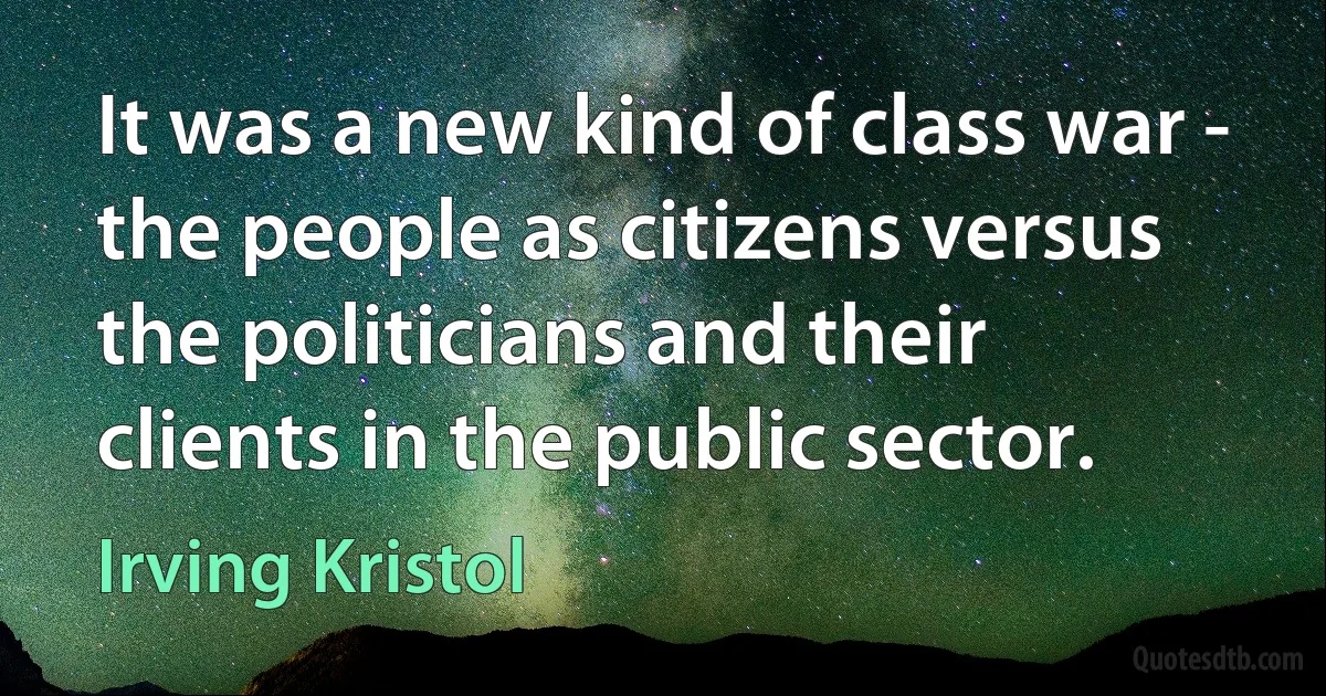 It was a new kind of class war - the people as citizens versus the politicians and their clients in the public sector. (Irving Kristol)