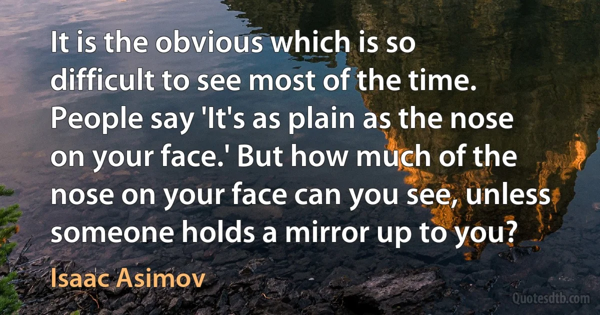 It is the obvious which is so difficult to see most of the time. People say 'It's as plain as the nose on your face.' But how much of the nose on your face can you see, unless someone holds a mirror up to you? (Isaac Asimov)