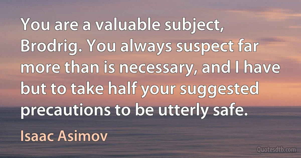 You are a valuable subject, Brodrig. You always suspect far more than is necessary, and I have but to take half your suggested precautions to be utterly safe. (Isaac Asimov)