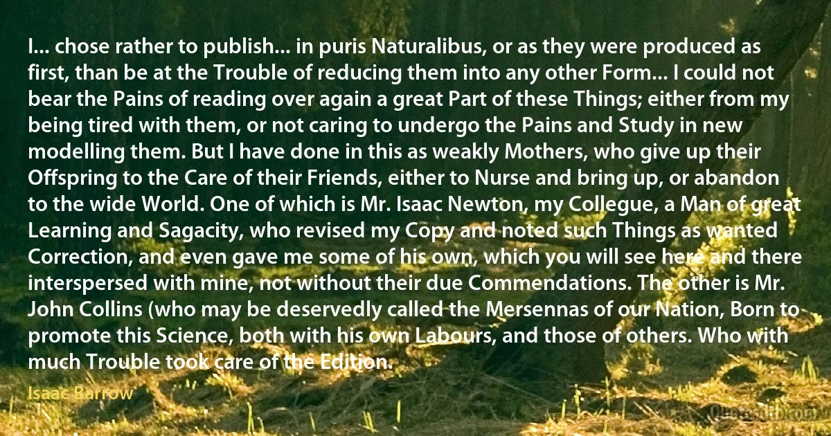 I... chose rather to publish... in puris Naturalibus, or as they were produced as first, than be at the Trouble of reducing them into any other Form... I could not bear the Pains of reading over again a great Part of these Things; either from my being tired with them, or not caring to undergo the Pains and Study in new modelling them. But I have done in this as weakly Mothers, who give up their Offspring to the Care of their Friends, either to Nurse and bring up, or abandon to the wide World. One of which is Mr. Isaac Newton, my Collegue, a Man of great Learning and Sagacity, who revised my Copy and noted such Things as wanted Correction, and even gave me some of his own, which you will see here and there interspersed with mine, not without their due Commendations. The other is Mr. John Collins (who may be deservedly called the Mersennas of our Nation, Born to promote this Science, both with his own Labours, and those of others. Who with much Trouble took care of the Edition. (Isaac Barrow)