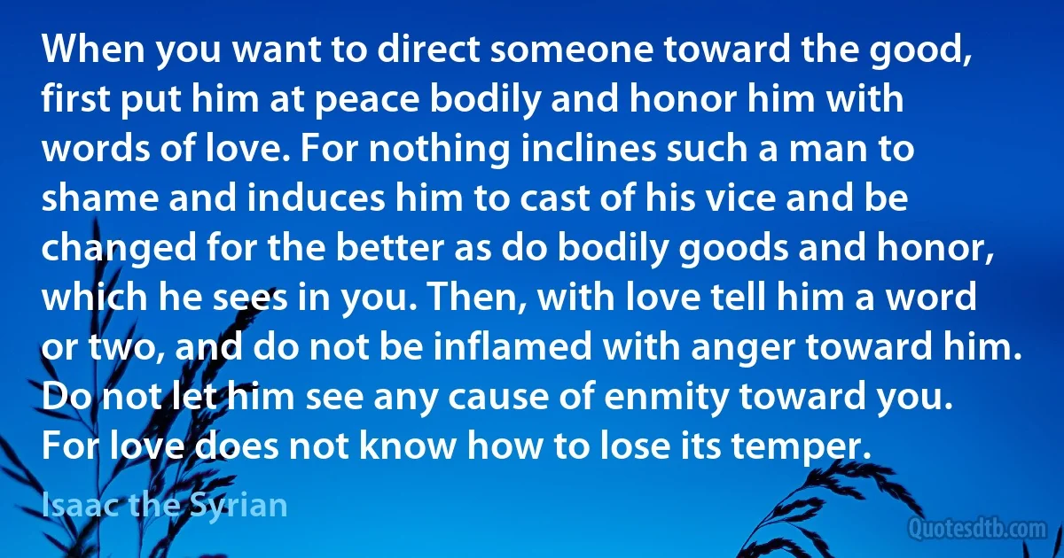 When you want to direct someone toward the good, first put him at peace bodily and honor him with words of love. For nothing inclines such a man to shame and induces him to cast of his vice and be changed for the better as do bodily goods and honor, which he sees in you. Then, with love tell him a word or two, and do not be inflamed with anger toward him. Do not let him see any cause of enmity toward you. For love does not know how to lose its temper. (Isaac the Syrian)