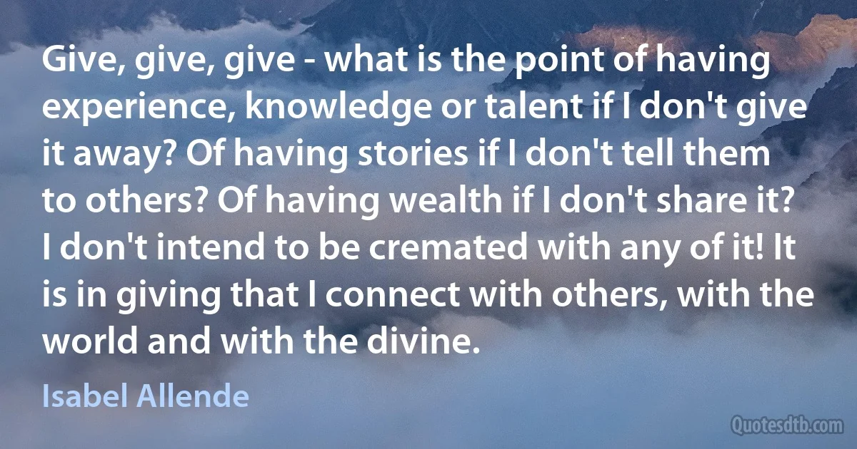 Give, give, give - what is the point of having experience, knowledge or talent if I don't give it away? Of having stories if I don't tell them to others? Of having wealth if I don't share it? I don't intend to be cremated with any of it! It is in giving that I connect with others, with the world and with the divine. (Isabel Allende)