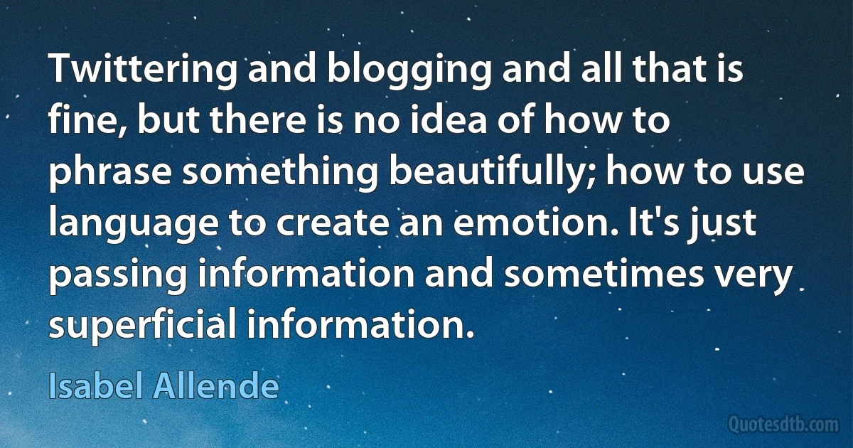 Twittering and blogging and all that is fine, but there is no idea of how to phrase something beautifully; how to use language to create an emotion. It's just passing information and sometimes very superficial information. (Isabel Allende)