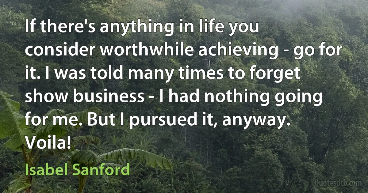 If there's anything in life you consider worthwhile achieving - go for it. I was told many times to forget show business - I had nothing going for me. But I pursued it, anyway. Voila! (Isabel Sanford)