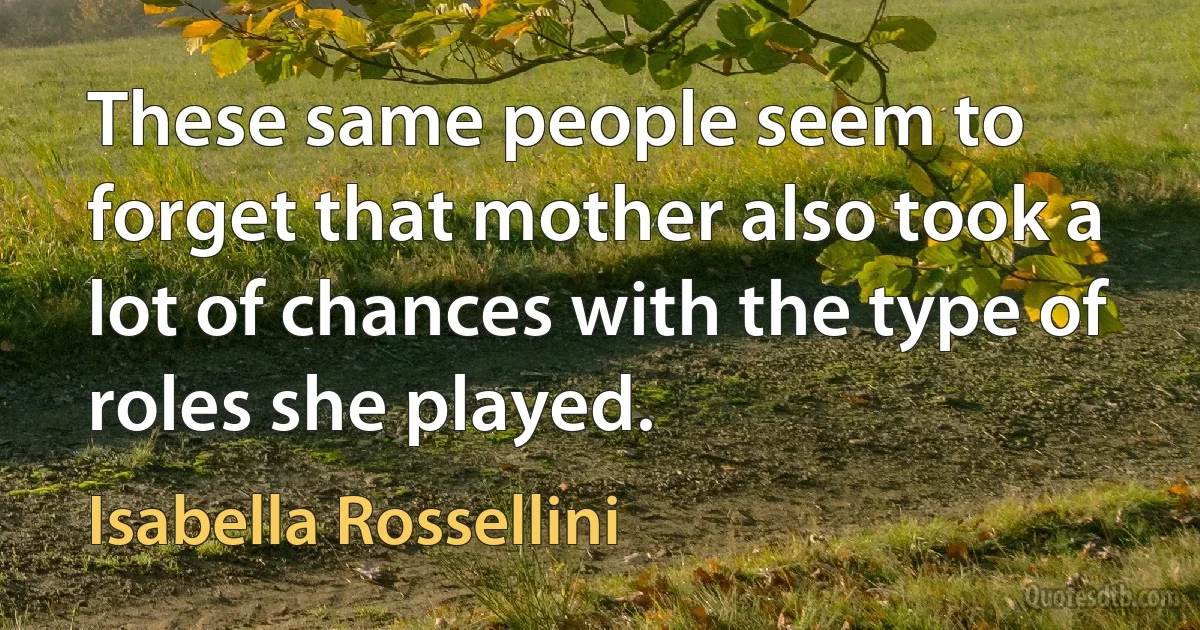 These same people seem to forget that mother also took a lot of chances with the type of roles she played. (Isabella Rossellini)