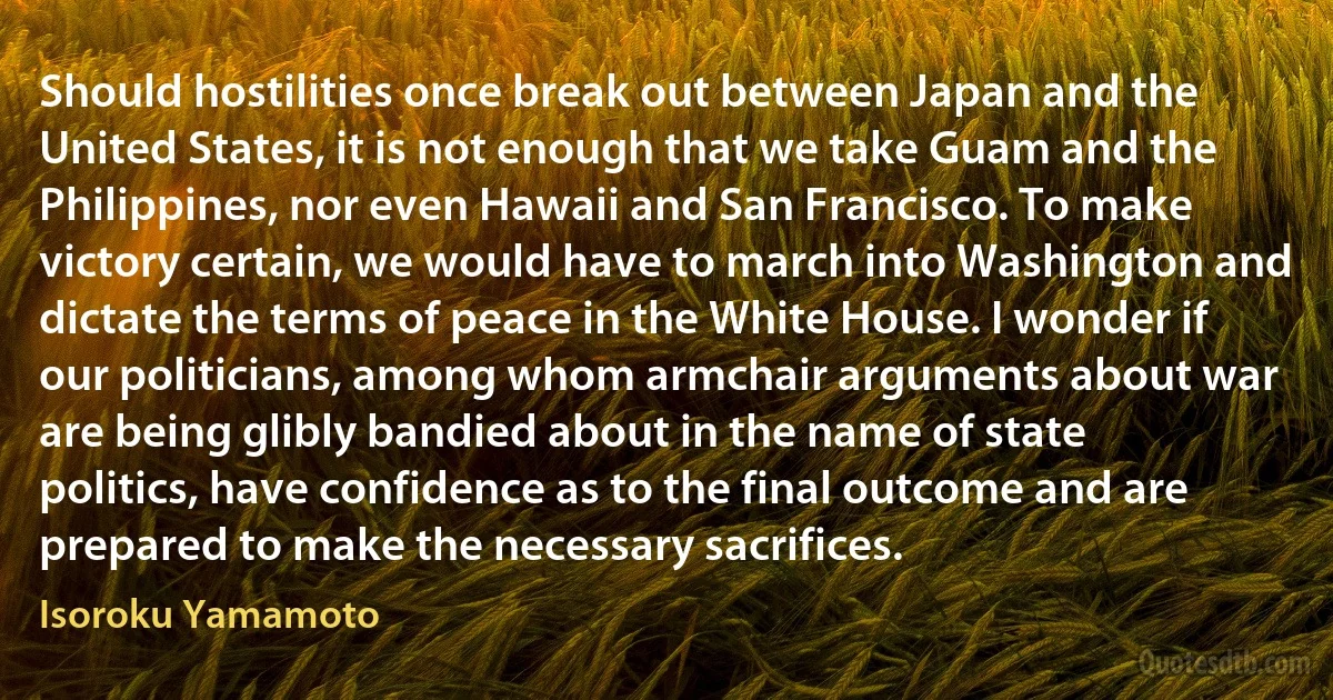 Should hostilities once break out between Japan and the United States, it is not enough that we take Guam and the Philippines, nor even Hawaii and San Francisco. To make victory certain, we would have to march into Washington and dictate the terms of peace in the White House. I wonder if our politicians, among whom armchair arguments about war are being glibly bandied about in the name of state politics, have confidence as to the final outcome and are prepared to make the necessary sacrifices. (Isoroku Yamamoto)