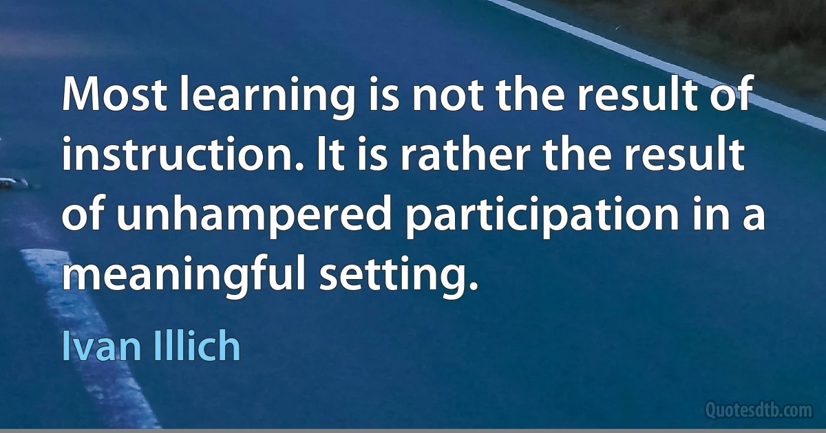 Most learning is not the result of instruction. It is rather the result of unhampered participation in a meaningful setting. (Ivan Illich)