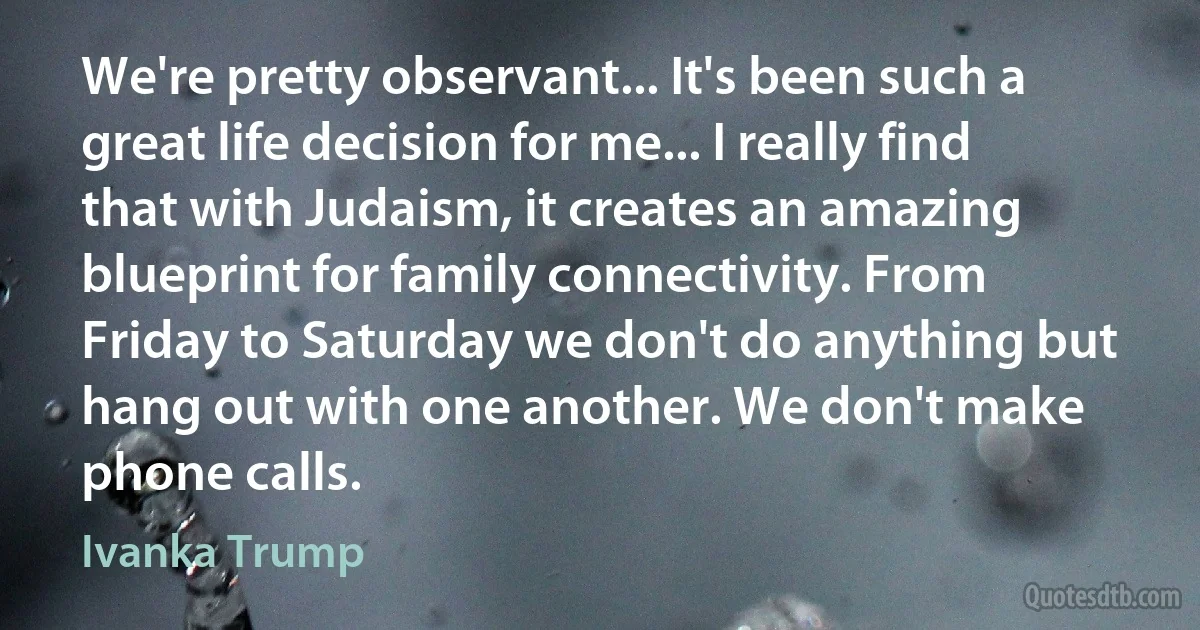 We're pretty observant... It's been such a great life decision for me... I really find that with Judaism, it creates an amazing blueprint for family connectivity. From Friday to Saturday we don't do anything but hang out with one another. We don't make phone calls. (Ivanka Trump)