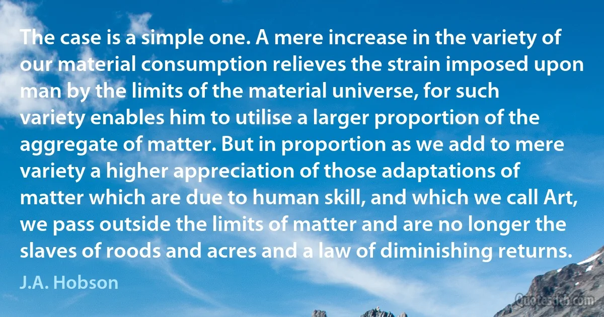 The case is a simple one. A mere increase in the variety of our material consumption relieves the strain imposed upon man by the limits of the material universe, for such variety enables him to utilise a larger proportion of the aggregate of matter. But in proportion as we add to mere variety a higher appreciation of those adaptations of matter which are due to human skill, and which we call Art, we pass outside the limits of matter and are no longer the slaves of roods and acres and a law of diminishing returns. (J.A. Hobson)