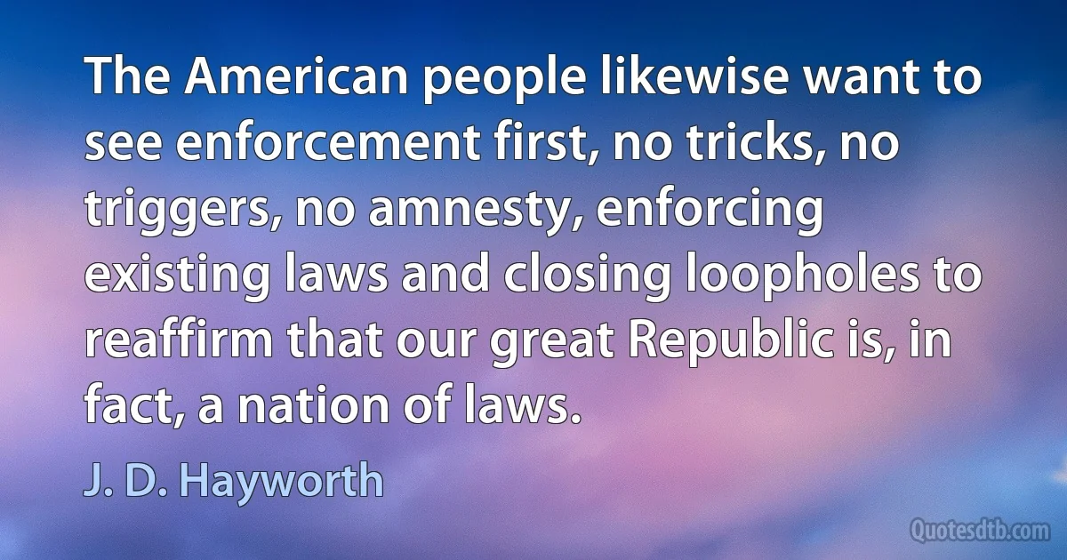 The American people likewise want to see enforcement first, no tricks, no triggers, no amnesty, enforcing existing laws and closing loopholes to reaffirm that our great Republic is, in fact, a nation of laws. (J. D. Hayworth)