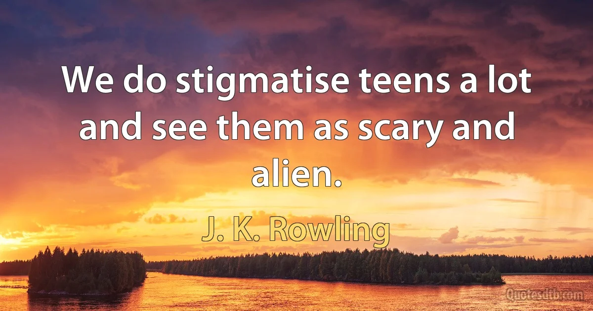 We do stigmatise teens a lot and see them as scary and alien. (J. K. Rowling)