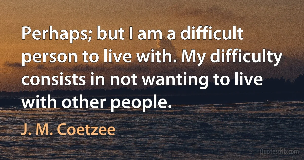 Perhaps; but I am a difficult person to live with. My difficulty consists in not wanting to live with other people. (J. M. Coetzee)