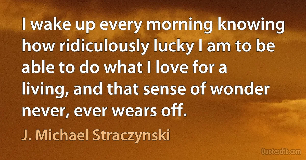 I wake up every morning knowing how ridiculously lucky I am to be able to do what I love for a living, and that sense of wonder never, ever wears off. (J. Michael Straczynski)