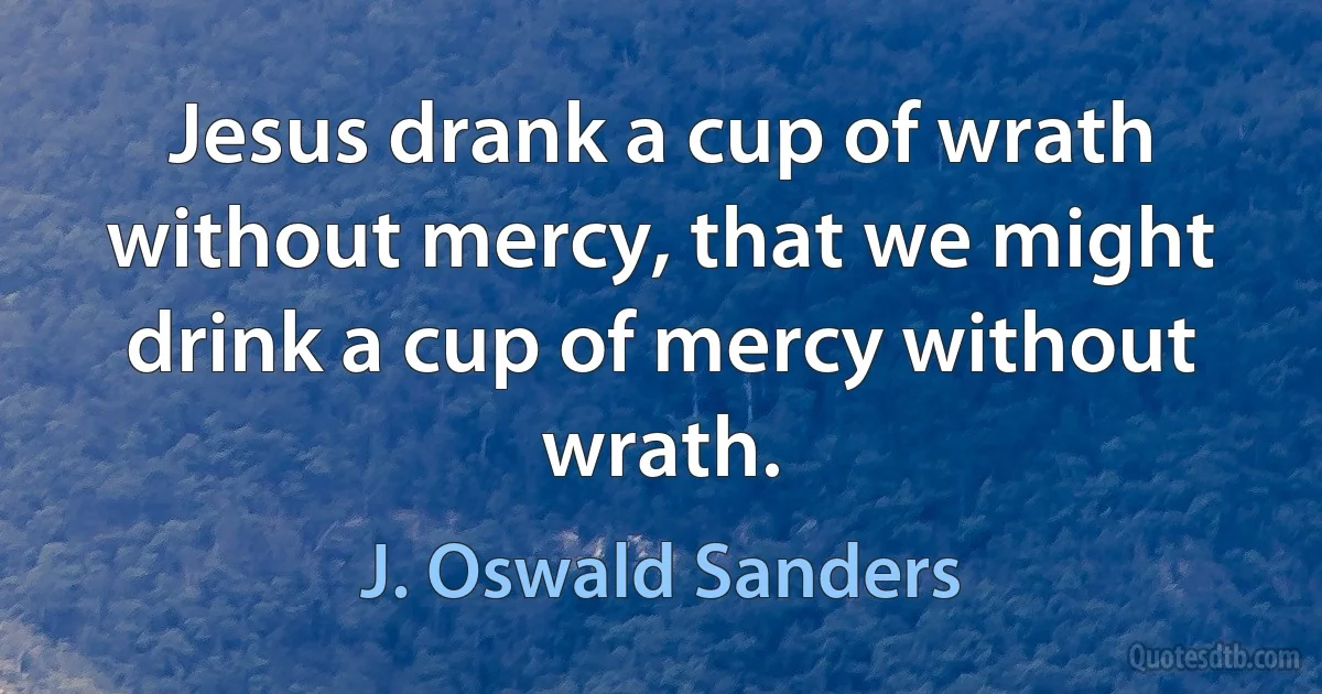 Jesus drank a cup of wrath without mercy, that we might drink a cup of mercy without wrath. (J. Oswald Sanders)