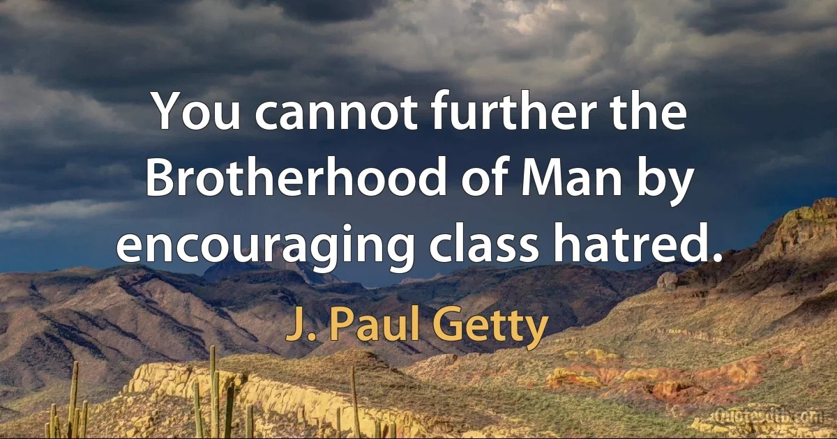 You cannot further the Brotherhood of Man by encouraging class hatred. (J. Paul Getty)