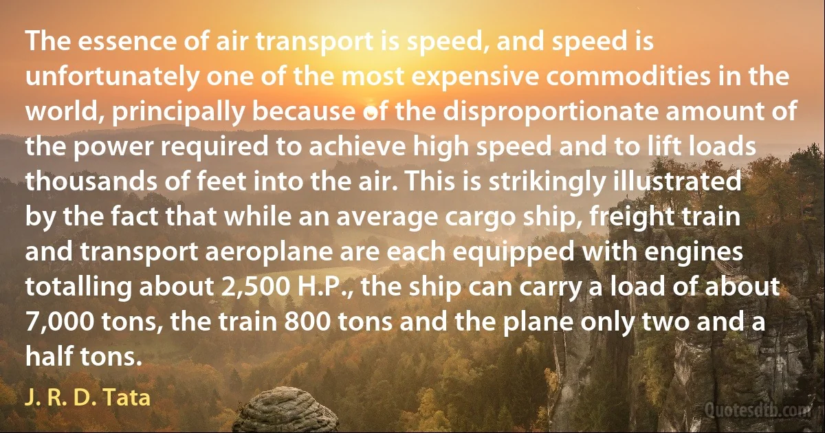 The essence of air transport is speed, and speed is unfortunately one of the most expensive commodities in the world, principally because of the disproportionate amount of the power required to achieve high speed and to lift loads thousands of feet into the air. This is strikingly illustrated by the fact that while an average cargo ship, freight train and transport aeroplane are each equipped with engines totalling about 2,500 H.P., the ship can carry a load of about 7,000 tons, the train 800 tons and the plane only two and a half tons. (J. R. D. Tata)