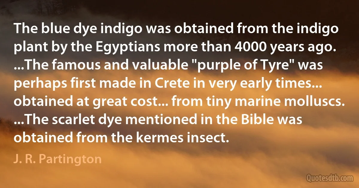 The blue dye indigo was obtained from the indigo plant by the Egyptians more than 4000 years ago. ...The famous and valuable "purple of Tyre" was perhaps first made in Crete in very early times... obtained at great cost... from tiny marine molluscs. ...The scarlet dye mentioned in the Bible was obtained from the kermes insect. (J. R. Partington)