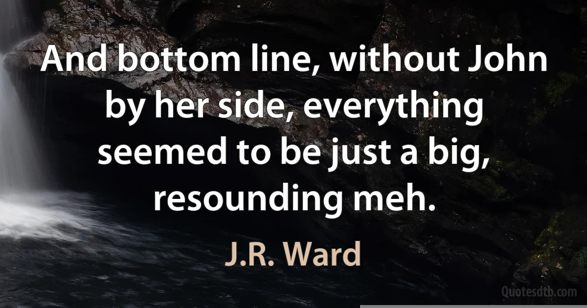 And bottom line, without John by her side, everything seemed to be just a big, resounding meh. (J.R. Ward)