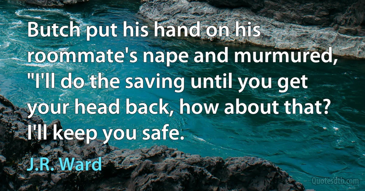 Butch put his hand on his roommate's nape and murmured, "I'll do the saving until you get your head back, how about that? I'll keep you safe. (J.R. Ward)