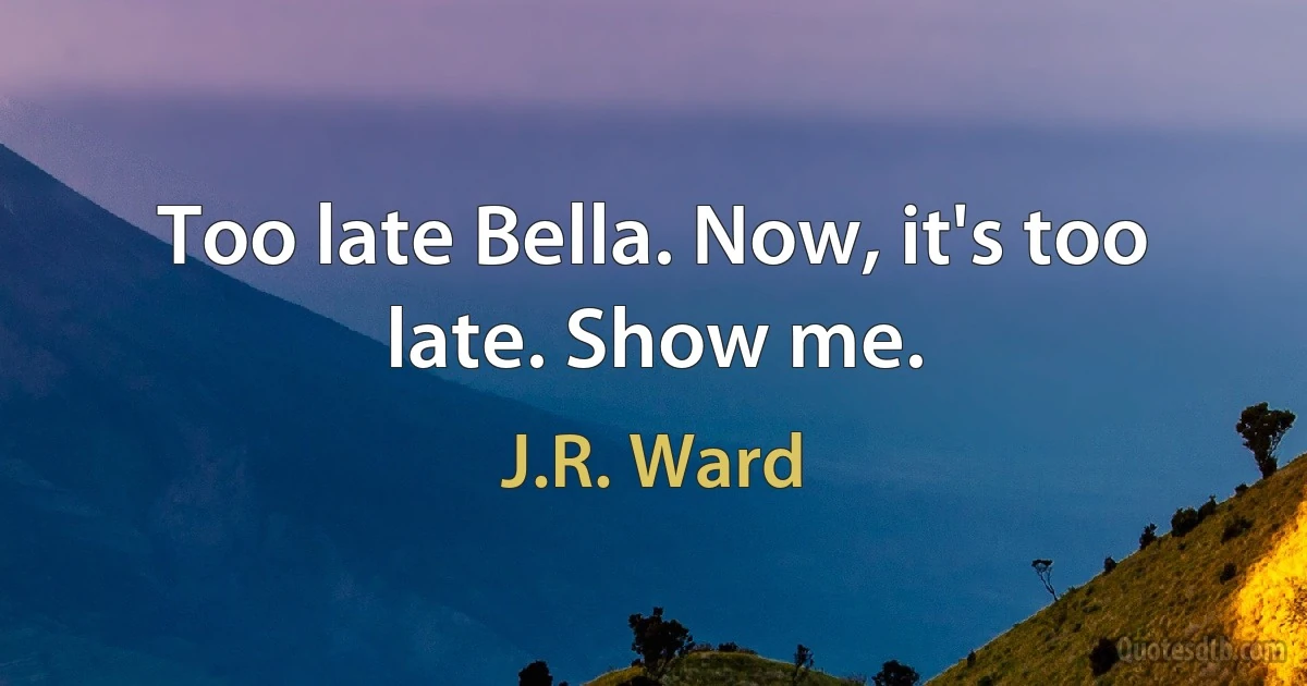 Too late Bella. Now, it's too late. Show me. (J.R. Ward)