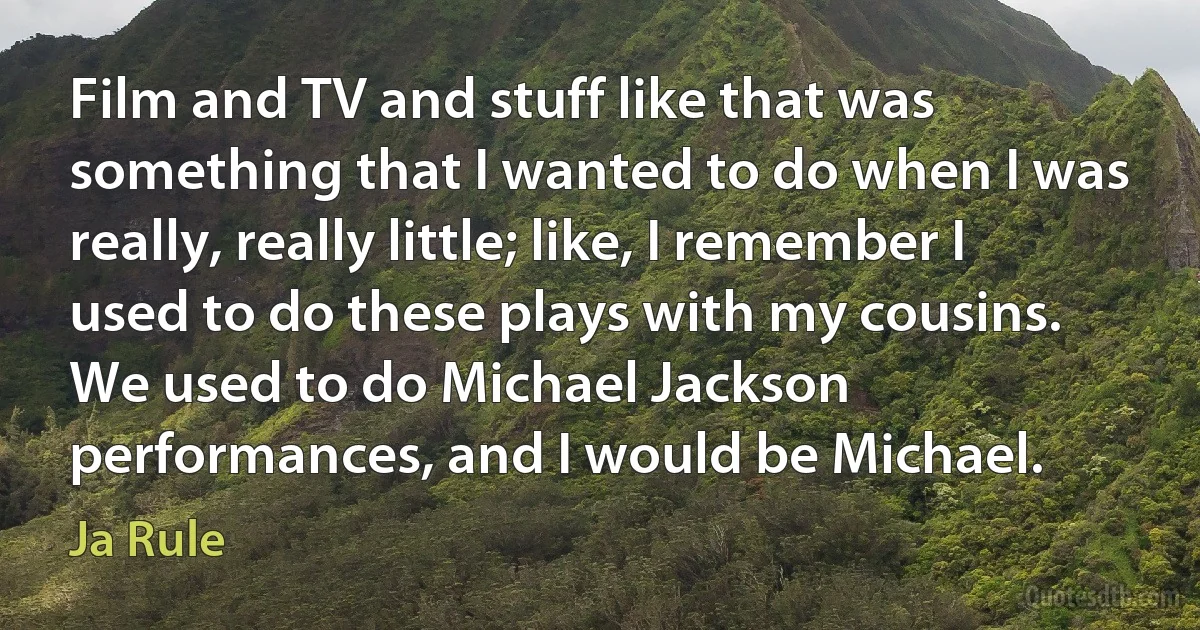 Film and TV and stuff like that was something that I wanted to do when I was really, really little; like, I remember I used to do these plays with my cousins. We used to do Michael Jackson performances, and I would be Michael. (Ja Rule)