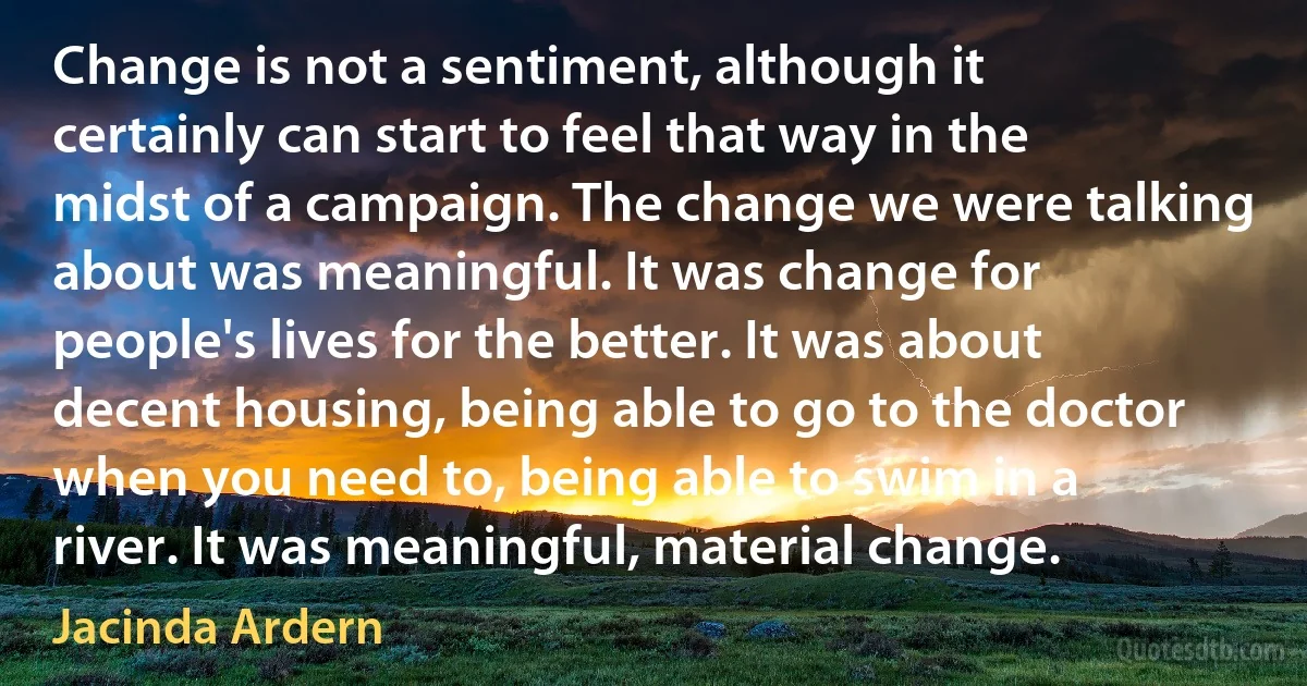 Change is not a sentiment, although it certainly can start to feel that way in the midst of a campaign. The change we were talking about was meaningful. It was change for people's lives for the better. It was about decent housing, being able to go to the doctor when you need to, being able to swim in a river. It was meaningful, material change. (Jacinda Ardern)