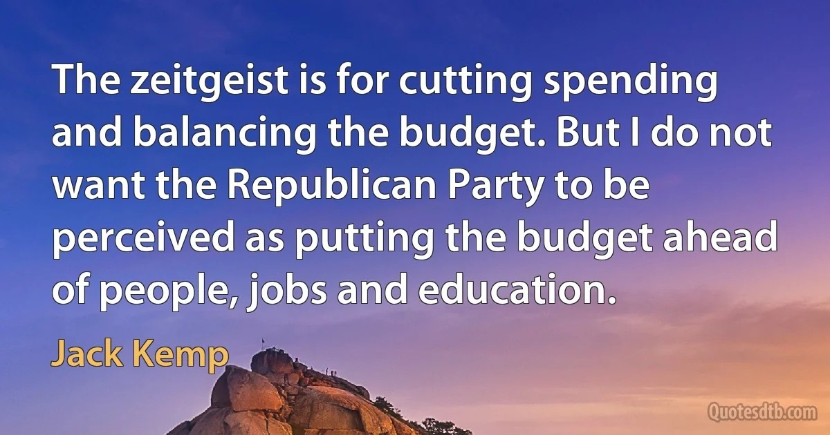 The zeitgeist is for cutting spending and balancing the budget. But I do not want the Republican Party to be perceived as putting the budget ahead of people, jobs and education. (Jack Kemp)