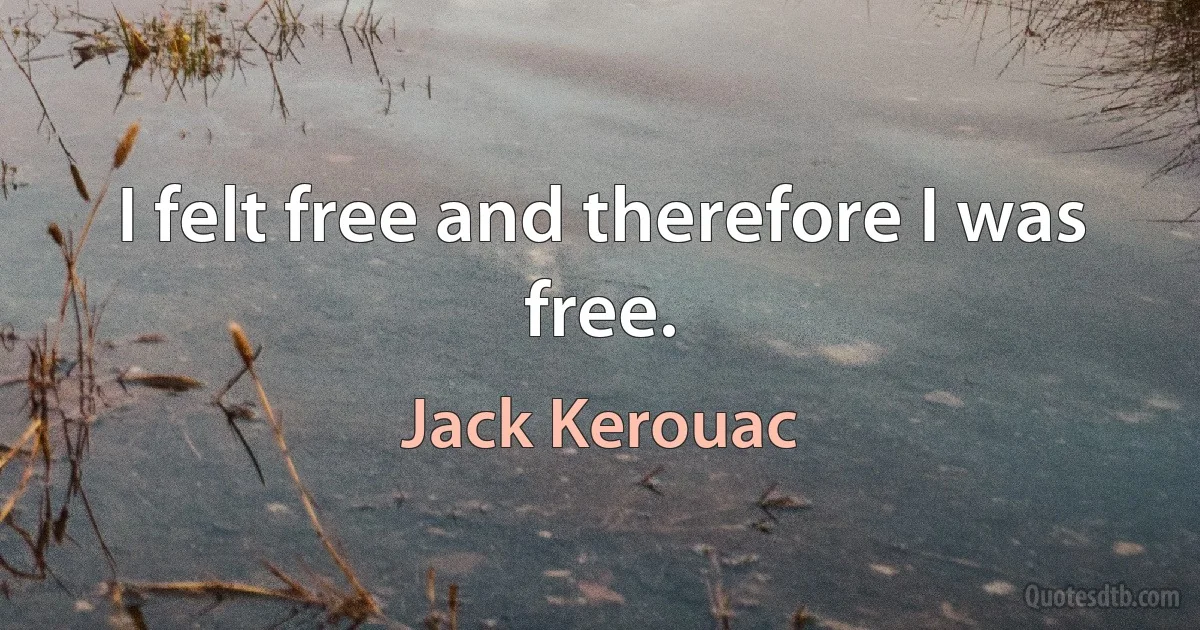 I felt free and therefore I was free. (Jack Kerouac)