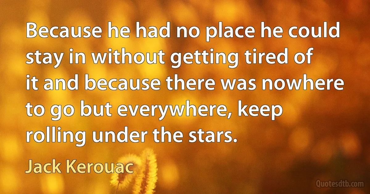 Because he had no place he could stay in without getting tired of it and because there was nowhere to go but everywhere, keep rolling under the stars. (Jack Kerouac)