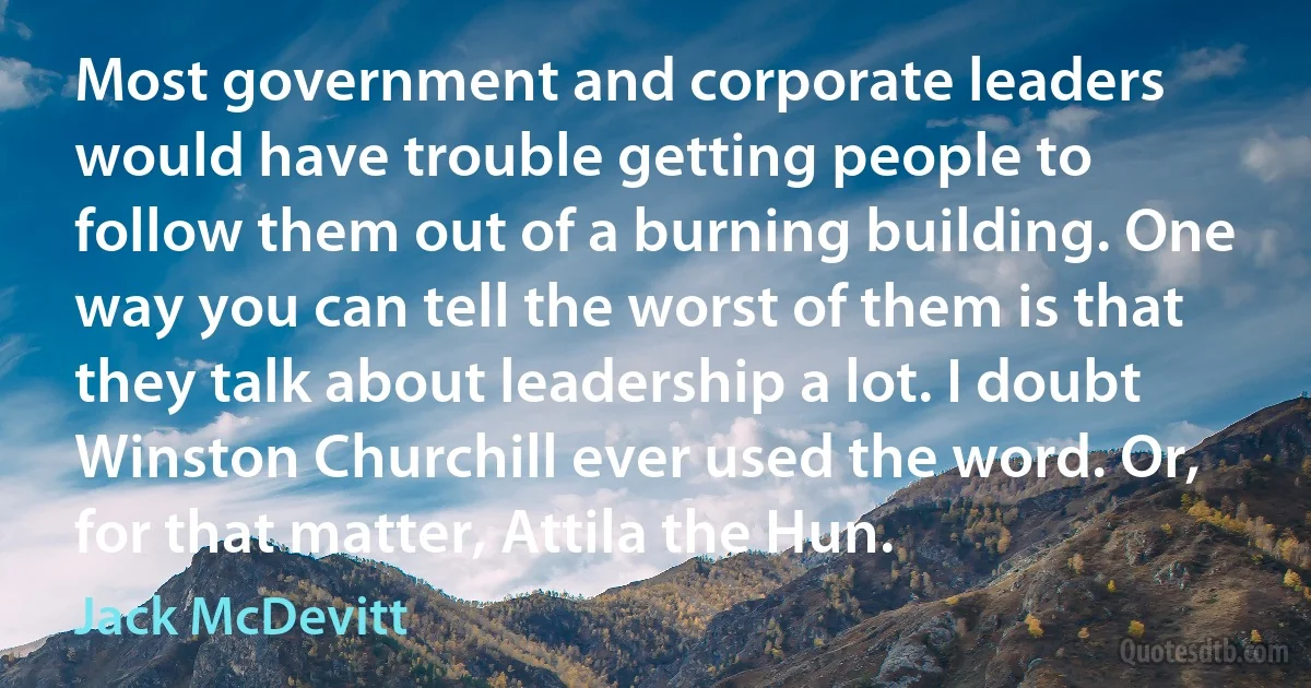 Most government and corporate leaders would have trouble getting people to follow them out of a burning building. One way you can tell the worst of them is that they talk about leadership a lot. I doubt Winston Churchill ever used the word. Or, for that matter, Attila the Hun. (Jack McDevitt)