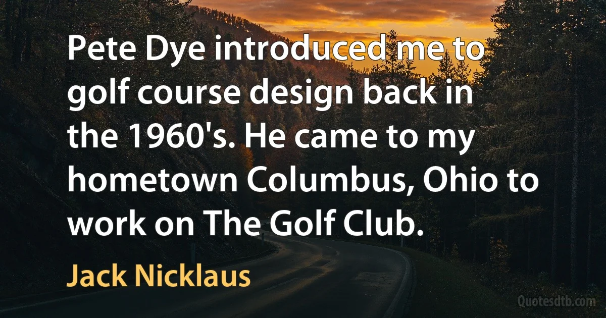 Pete Dye introduced me to golf course design back in the 1960's. He came to my hometown Columbus, Ohio to work on The Golf Club. (Jack Nicklaus)