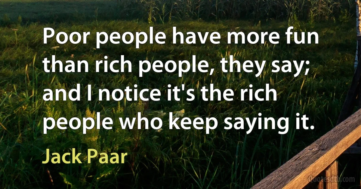 Poor people have more fun than rich people, they say; and I notice it's the rich people who keep saying it. (Jack Paar)