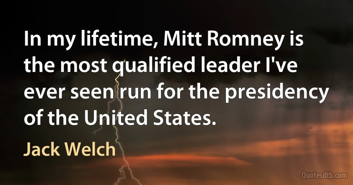 In my lifetime, Mitt Romney is the most qualified leader I've ever seen run for the presidency of the United States. (Jack Welch)