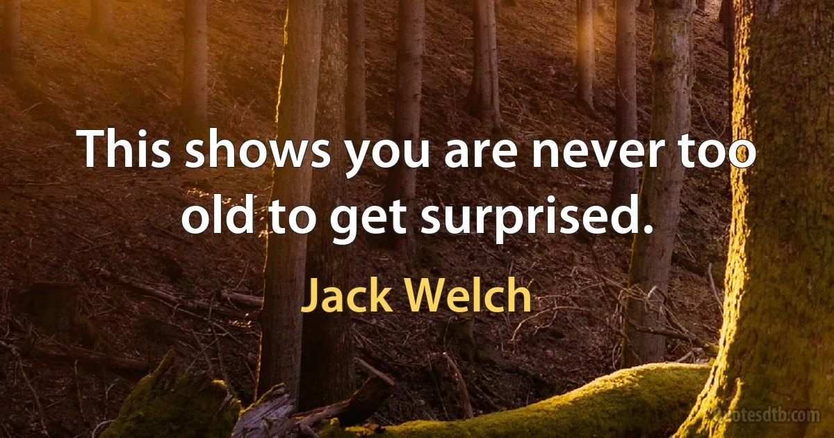 This shows you are never too old to get surprised. (Jack Welch)