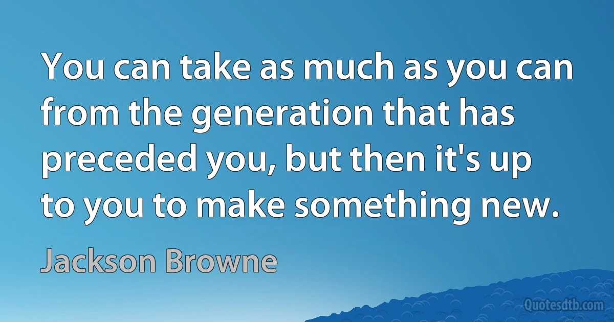 You can take as much as you can from the generation that has preceded you, but then it's up to you to make something new. (Jackson Browne)