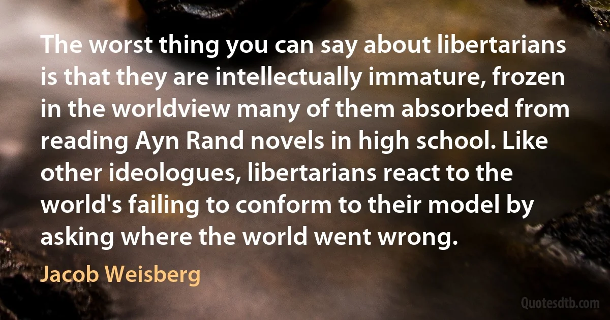 The worst thing you can say about libertarians is that they are intellectually immature, frozen in the worldview many of them absorbed from reading Ayn Rand novels in high school. Like other ideologues, libertarians react to the world's failing to conform to their model by asking where the world went wrong. (Jacob Weisberg)