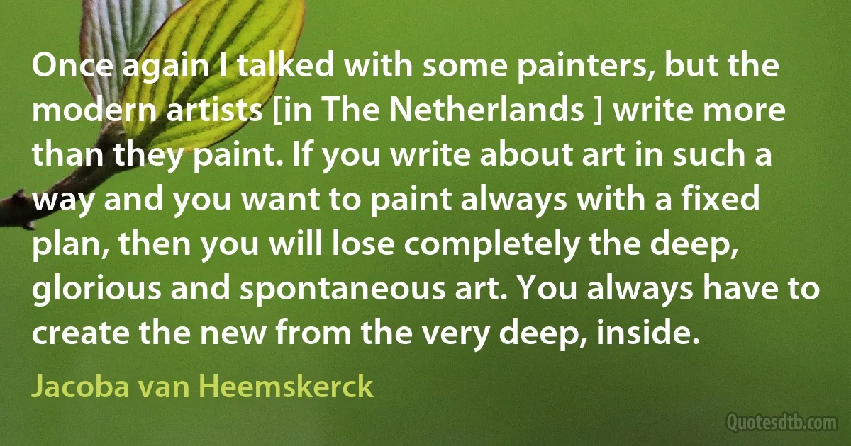 Once again I talked with some painters, but the modern artists [in The Netherlands ] write more than they paint. If you write about art in such a way and you want to paint always with a fixed plan, then you will lose completely the deep, glorious and spontaneous art. You always have to create the new from the very deep, inside. (Jacoba van Heemskerck)