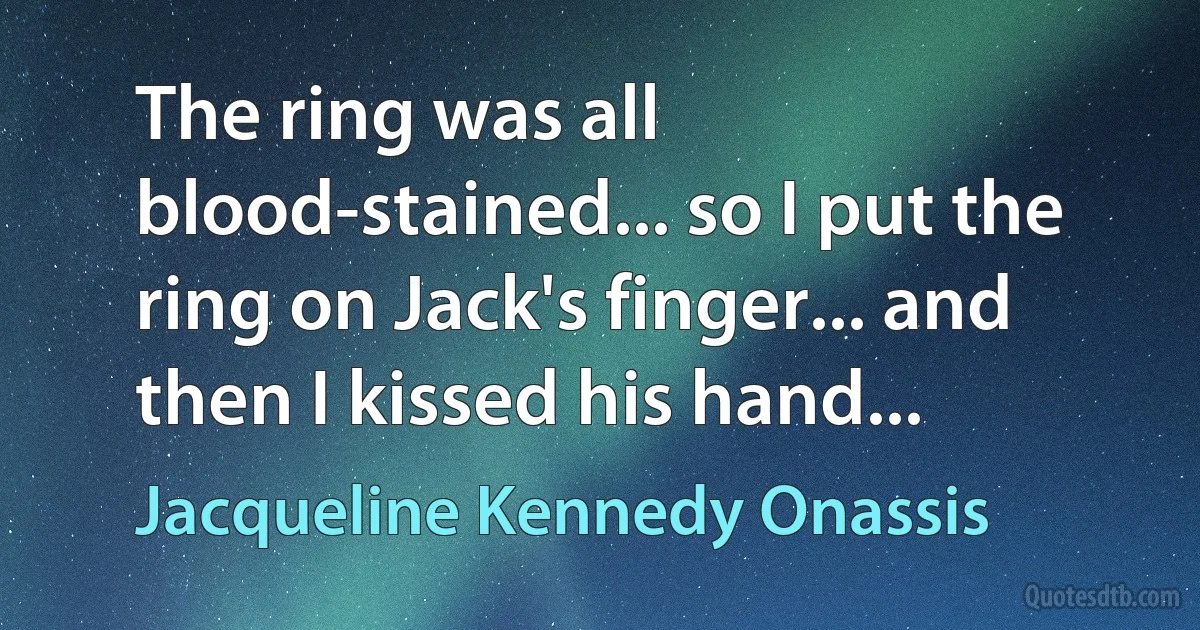 The ring was all blood-stained... so I put the ring on Jack's finger... and then I kissed his hand... (Jacqueline Kennedy Onassis)