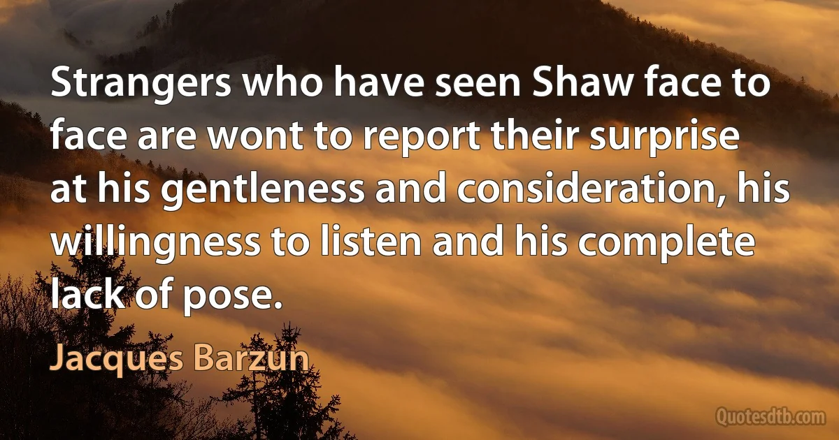 Strangers who have seen Shaw face to face are wont to report their surprise at his gentleness and consideration, his willingness to listen and his complete lack of pose. (Jacques Barzun)