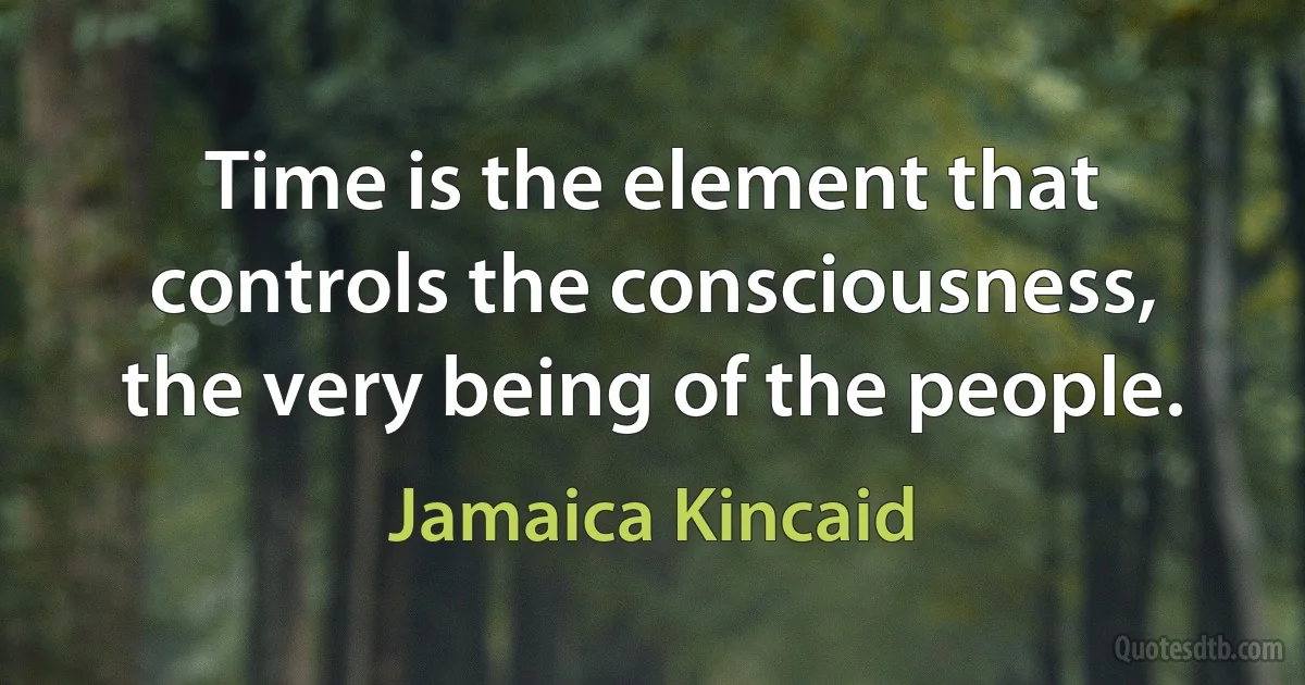 Time is the element that controls the consciousness, the very being of the people. (Jamaica Kincaid)