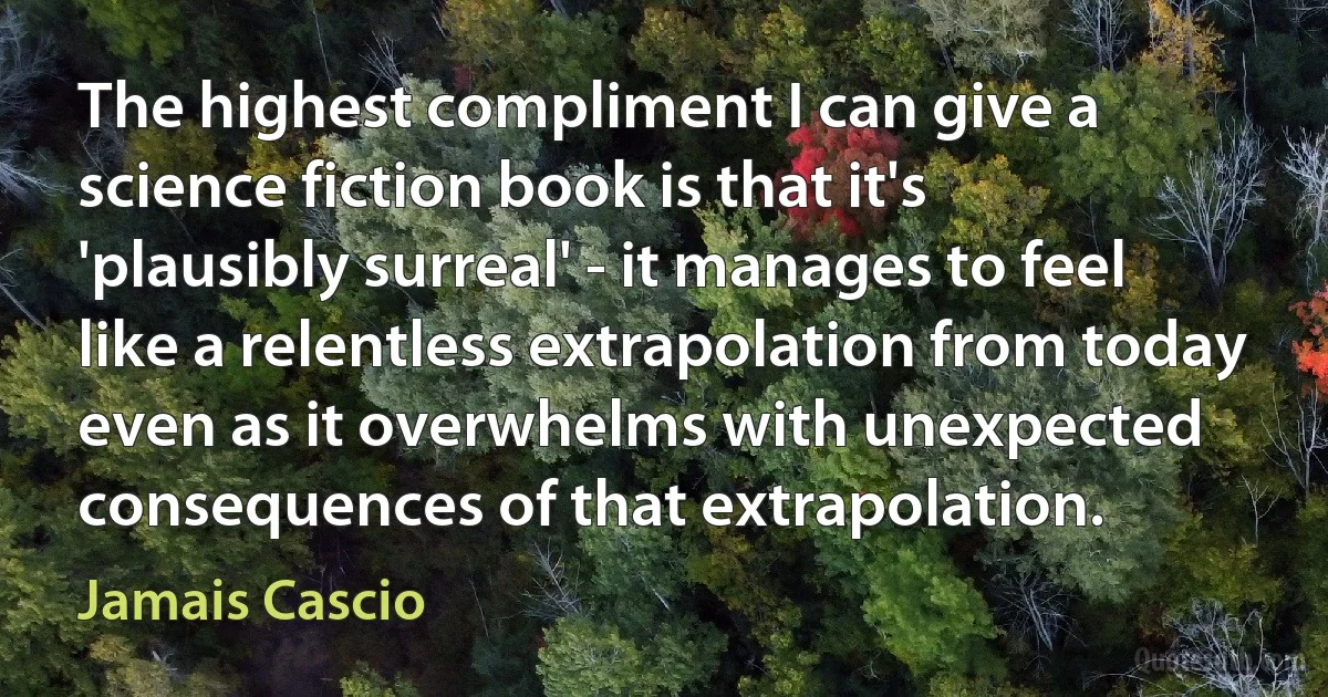 The highest compliment I can give a science fiction book is that it's 'plausibly surreal' - it manages to feel like a relentless extrapolation from today even as it overwhelms with unexpected consequences of that extrapolation. (Jamais Cascio)