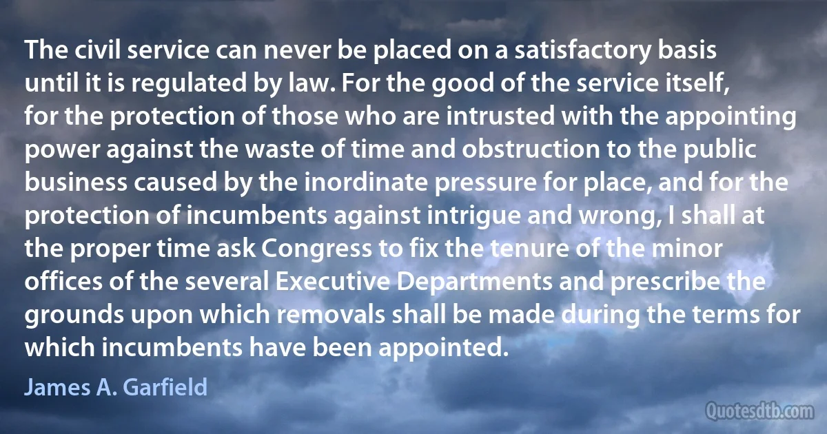 The civil service can never be placed on a satisfactory basis until it is regulated by law. For the good of the service itself, for the protection of those who are intrusted with the appointing power against the waste of time and obstruction to the public business caused by the inordinate pressure for place, and for the protection of incumbents against intrigue and wrong, I shall at the proper time ask Congress to fix the tenure of the minor offices of the several Executive Departments and prescribe the grounds upon which removals shall be made during the terms for which incumbents have been appointed. (James A. Garfield)