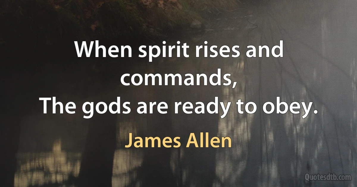 When spirit rises and commands,
The gods are ready to obey. (James Allen)