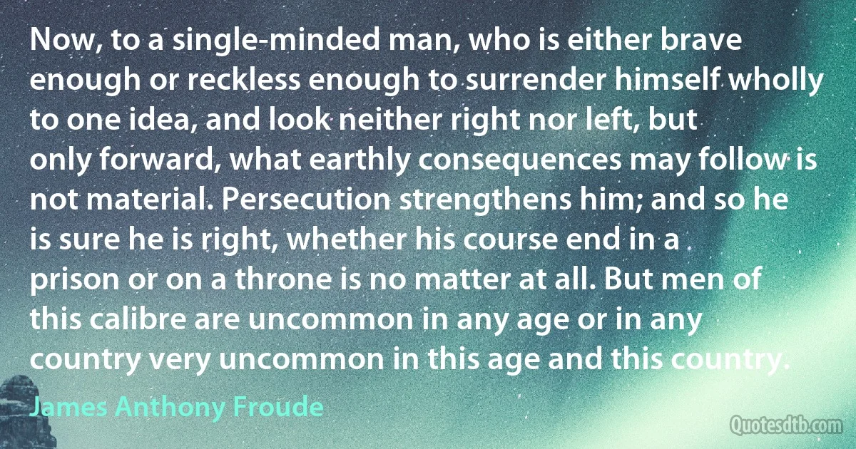 Now, to a single-minded man, who is either brave enough or reckless enough to surrender himself wholly to one idea, and look neither right nor left, but only forward, what earthly consequences may follow is not material. Persecution strengthens him; and so he is sure he is right, whether his course end in a prison or on a throne is no matter at all. But men of this calibre are uncommon in any age or in any country very uncommon in this age and this country. (James Anthony Froude)