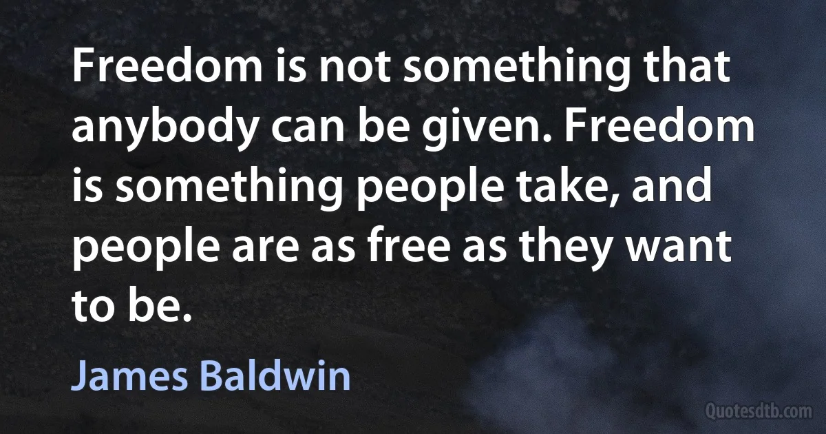 Freedom is not something that anybody can be given. Freedom is something people take, and people are as free as they want to be. (James Baldwin)