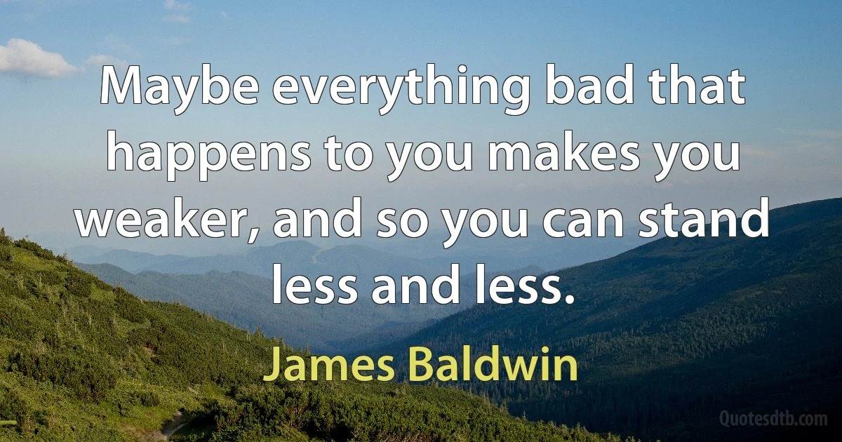 Maybe everything bad that happens to you makes you weaker, and so you can stand less and less. (James Baldwin)