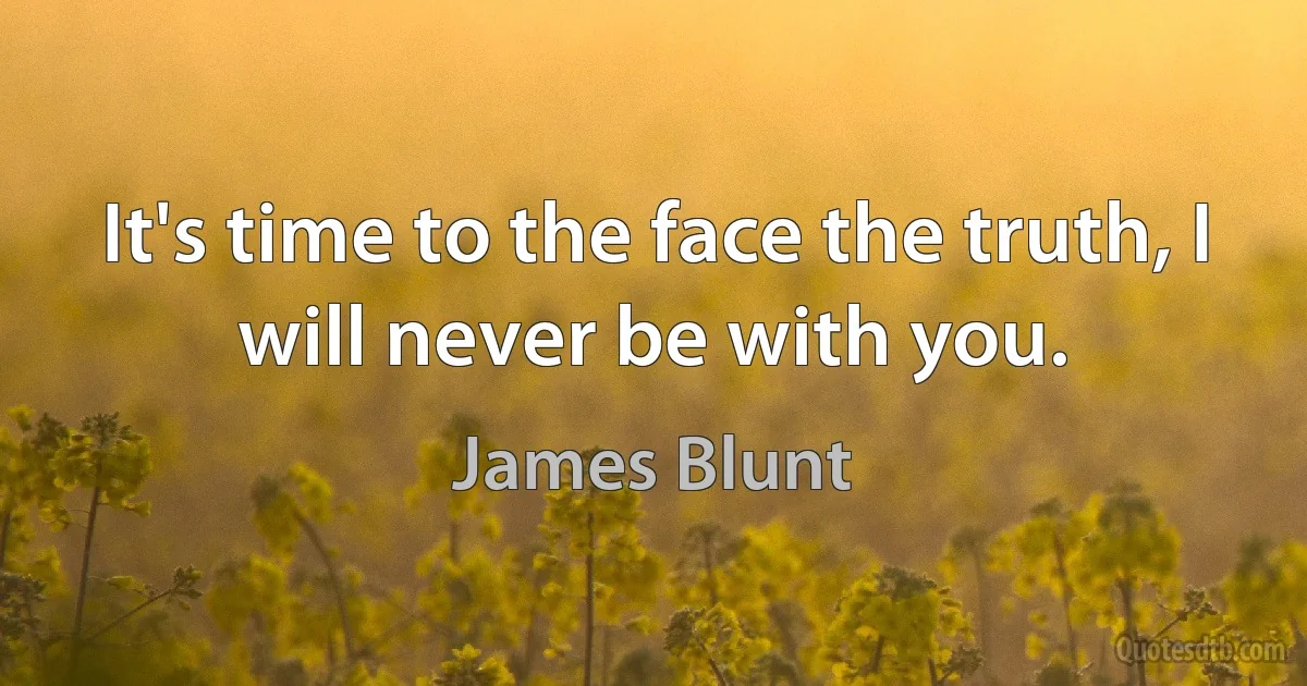 It's time to the face the truth, I will never be with you. (James Blunt)