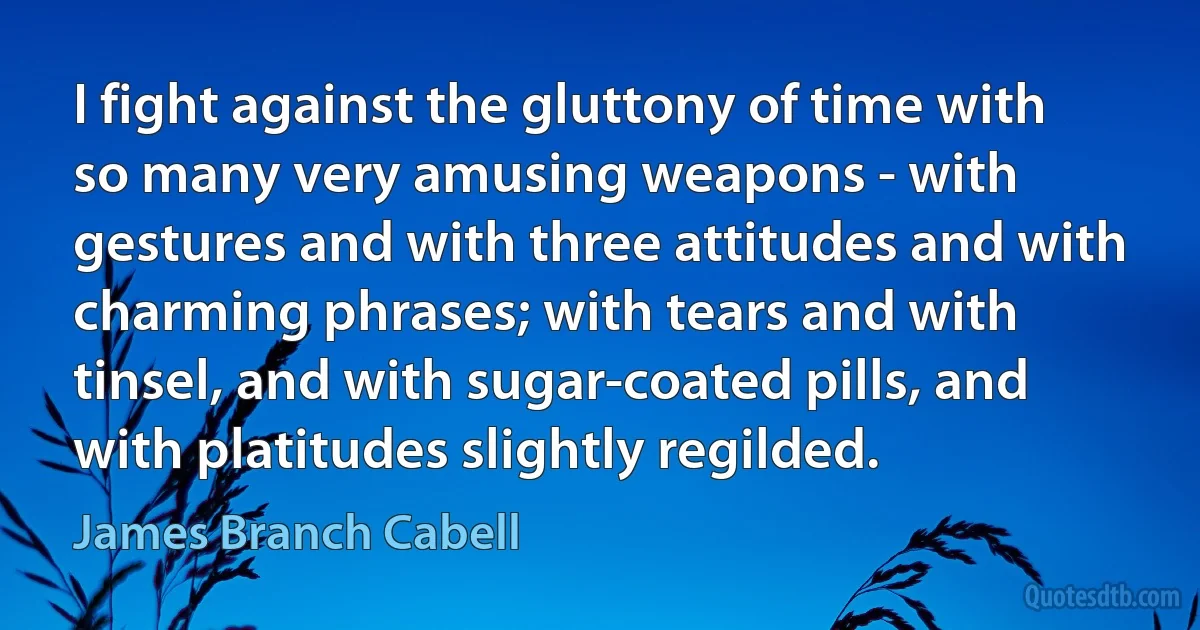 I fight against the gluttony of time with so many very amusing weapons - with gestures and with three attitudes and with charming phrases; with tears and with tinsel, and with sugar-coated pills, and with platitudes slightly regilded. (James Branch Cabell)