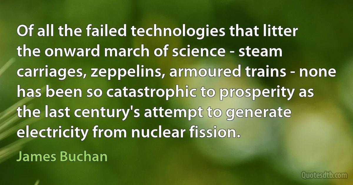 Of all the failed technologies that litter the onward march of science - steam carriages, zeppelins, armoured trains - none has been so catastrophic to prosperity as the last century's attempt to generate electricity from nuclear fission. (James Buchan)