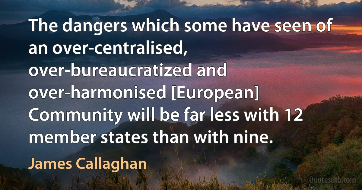 The dangers which some have seen of an over-centralised, over-bureaucratized and over-harmonised [European] Community will be far less with 12 member states than with nine. (James Callaghan)